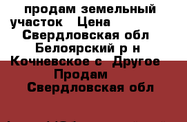 продам земельный участок › Цена ­ 220 000 - Свердловская обл., Белоярский р-н, Кочневское с. Другое » Продам   . Свердловская обл.